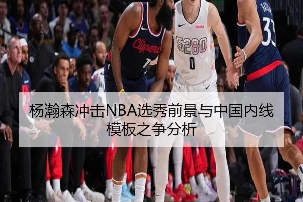 杨瀚森冲击NBA选秀前景与中国内线模板之争分析